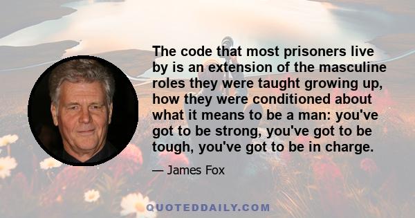 The code that most prisoners live by is an extension of the masculine roles they were taught growing up, how they were conditioned about what it means to be a man: you've got to be strong, you've got to be tough, you've 