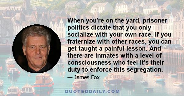 When you're on the yard, prisoner politics dictate that you only socialize with your own race. If you fraternize with other races, you can get taught a painful lesson. And there are inmates with a level of consciousness 