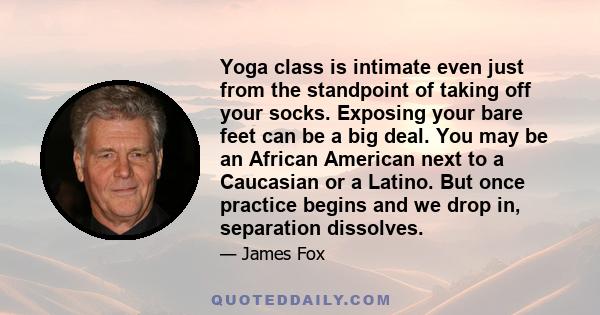 Yoga class is intimate even just from the standpoint of taking off your socks. Exposing your bare feet can be a big deal. You may be an African American next to a Caucasian or a Latino. But once practice begins and we