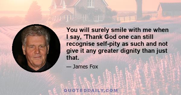 You will surely smile with me when I say, 'Thank God one can still recognise self-pity as such and not give it any greater dignity than just that.