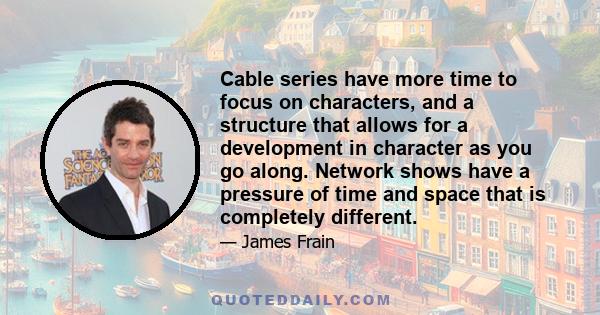 Cable series have more time to focus on characters, and a structure that allows for a development in character as you go along. Network shows have a pressure of time and space that is completely different.