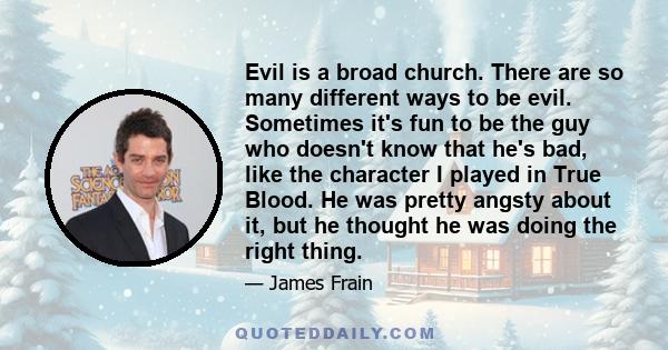 Evil is a broad church. There are so many different ways to be evil. Sometimes it's fun to be the guy who doesn't know that he's bad, like the character I played in True Blood. He was pretty angsty about it, but he