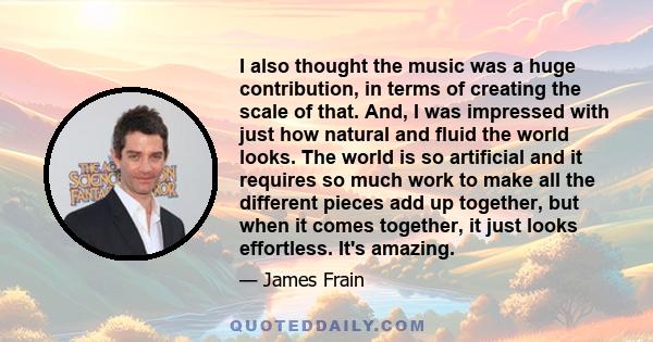 I also thought the music was a huge contribution, in terms of creating the scale of that. And, I was impressed with just how natural and fluid the world looks. The world is so artificial and it requires so much work to