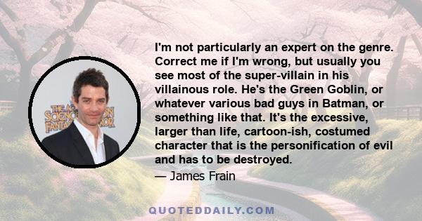 I'm not particularly an expert on the genre. Correct me if I'm wrong, but usually you see most of the super-villain in his villainous role. He's the Green Goblin, or whatever various bad guys in Batman, or something