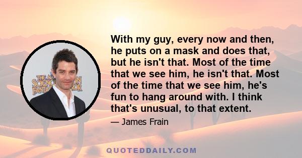 With my guy, every now and then, he puts on a mask and does that, but he isn't that. Most of the time that we see him, he isn't that. Most of the time that we see him, he's fun to hang around with. I think that's