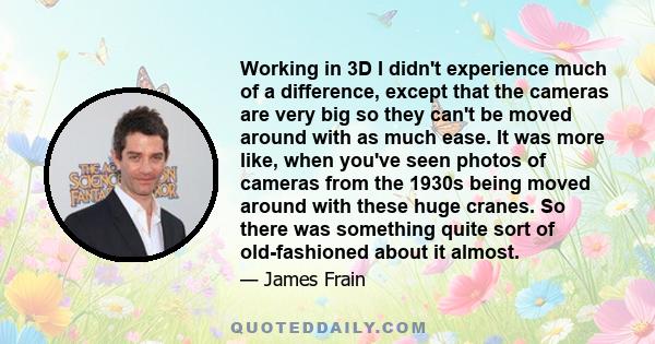 Working in 3D I didn't experience much of a difference, except that the cameras are very big so they can't be moved around with as much ease. It was more like, when you've seen photos of cameras from the 1930s being