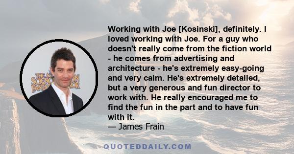 Working with Joe [Kosinski], definitely. I loved working with Joe. For a guy who doesn't really come from the fiction world - he comes from advertising and architecture - he's extremely easy-going and very calm. He's