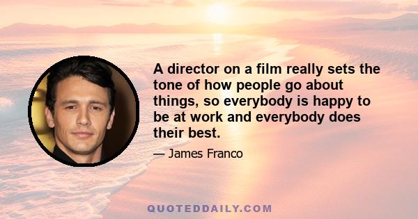 A director on a film really sets the tone of how people go about things, so everybody is happy to be at work and everybody does their best.