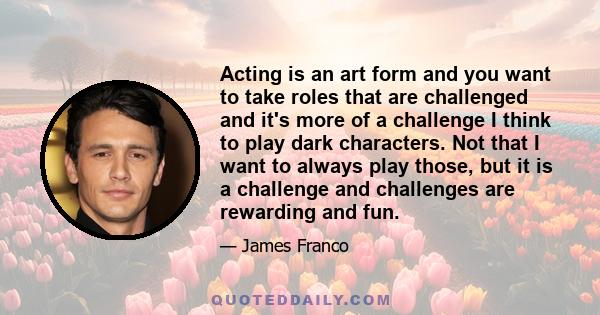 Acting is an art form and you want to take roles that are challenged and it's more of a challenge I think to play dark characters. Not that I want to always play those, but it is a challenge and challenges are rewarding 