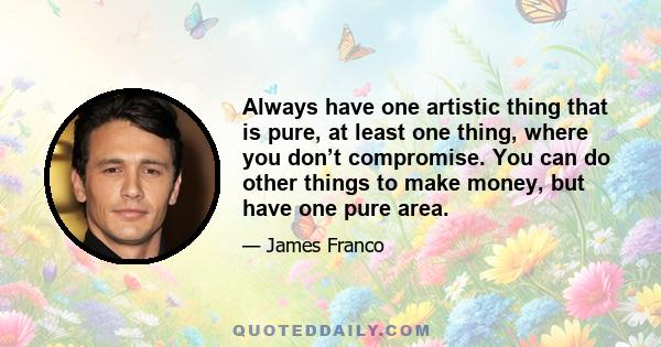 Always have one artistic thing that is pure, at least one thing, where you don’t compromise. You can do other things to make money, but have one pure area.