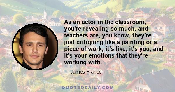 As an actor in the classroom, you're revealing so much, and teachers are, you know, they're just critiquing like a painting or a piece of work; it's like, it's you, and it's your emotions that they're working with.