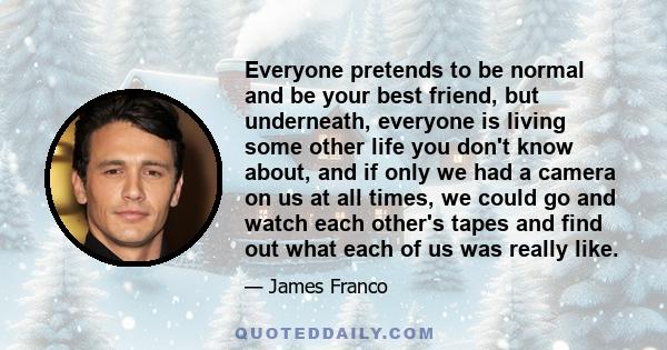 Everyone pretends to be normal and be your best friend, but underneath, everyone is living some other life you don't know about, and if only we had a camera on us at all times, we could go and watch each other's tapes