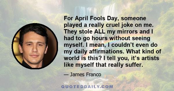 For April Fools Day, someone played a really cruel joke on me. They stole ALL my mirrors and I had to go hours without seeing myself. I mean, I couldn’t even do my daily affirmations. What kind of world is this? I tell