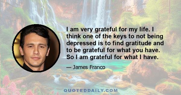 I am very grateful for my life. I think one of the keys to not being depressed is to find gratitude and to be grateful for what you have. So I am grateful for what I have.