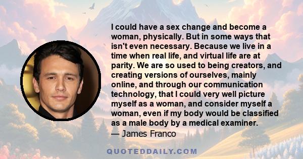 I could have a sex change and become a woman, physically. But in some ways that isn't even necessary. Because we live in a time when real life, and virtual life are at parity. We are so used to being creators, and