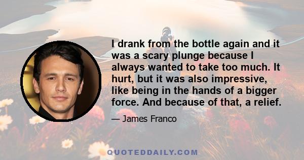 I drank from the bottle again and it was a scary plunge because I always wanted to take too much. It hurt, but it was also impressive, like being in the hands of a bigger force. And because of that, a relief.