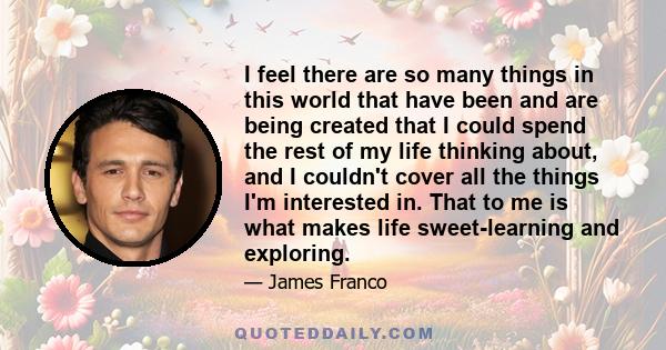 I feel there are so many things in this world that have been and are being created that I could spend the rest of my life thinking about, and I couldn't cover all the things I'm interested in. That to me is what makes