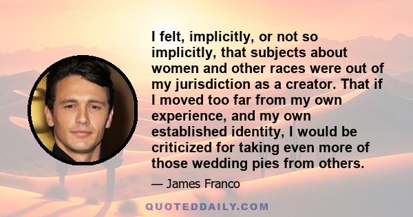 I felt, implicitly, or not so implicitly, that subjects about women and other races were out of my jurisdiction as a creator. That if I moved too far from my own experience, and my own established identity, I would be