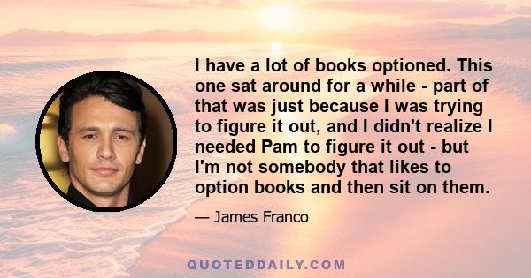 I have a lot of books optioned. This one sat around for a while - part of that was just because I was trying to figure it out, and I didn't realize I needed Pam to figure it out - but I'm not somebody that likes to