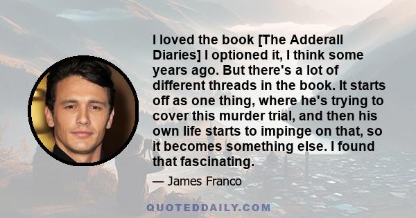 I loved the book [The Adderall Diaries] I optioned it, I think some years ago. But there's a lot of different threads in the book. It starts off as one thing, where he's trying to cover this murder trial, and then his