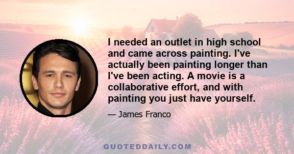 I needed an outlet in high school and came across painting. I've actually been painting longer than I've been acting. A movie is a collaborative effort, and with painting you just have yourself.