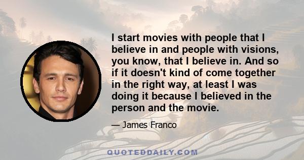 I start movies with people that I believe in and people with visions, you know, that I believe in. And so if it doesn't kind of come together in the right way, at least I was doing it because I believed in the person