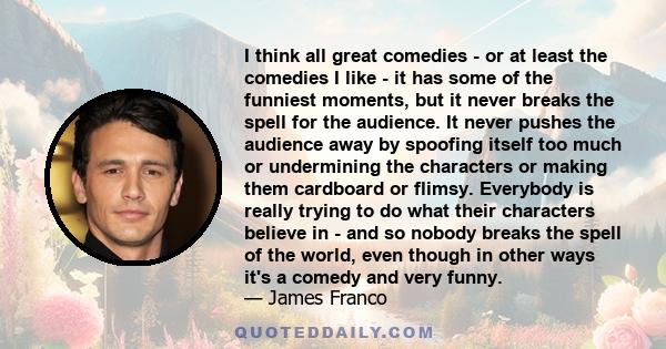 I think all great comedies - or at least the comedies I like - it has some of the funniest moments, but it never breaks the spell for the audience. It never pushes the audience away by spoofing itself too much or