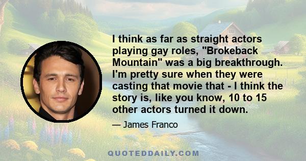 I think as far as straight actors playing gay roles, Brokeback Mountain was a big breakthrough. I'm pretty sure when they were casting that movie that - I think the story is, like you know, 10 to 15 other actors turned