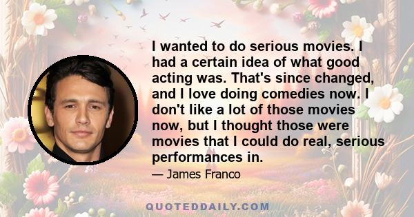 I wanted to do serious movies. I had a certain idea of what good acting was. That's since changed, and I love doing comedies now. I don't like a lot of those movies now, but I thought those were movies that I could do