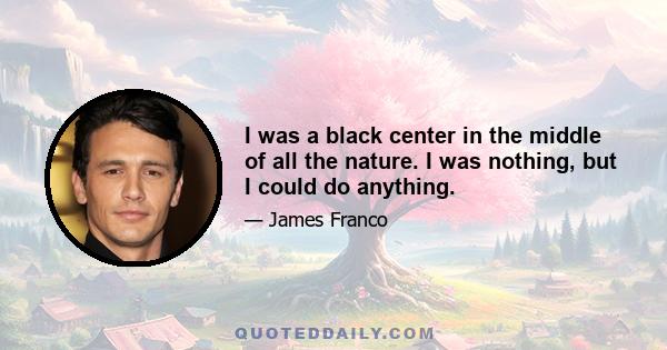 I was a black center in the middle of all the nature. I was nothing, but I could do anything.