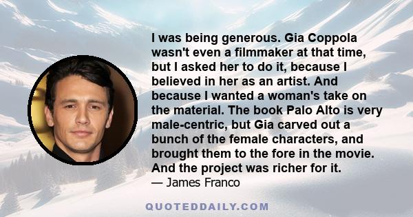 I was being generous. Gia Coppola wasn't even a filmmaker at that time, but I asked her to do it, because I believed in her as an artist. And because I wanted a woman's take on the material. The book Palo Alto is very