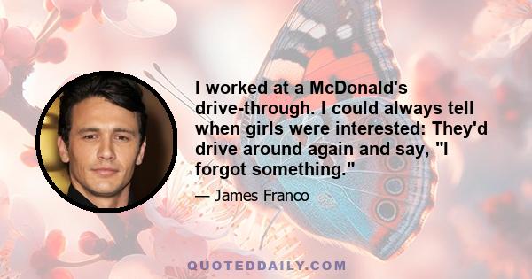 I worked at a McDonald's drive-through. I could always tell when girls were interested: They'd drive around again and say, I forgot something.