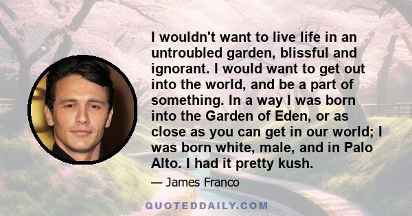 I wouldn't want to live life in an untroubled garden, blissful and ignorant. I would want to get out into the world, and be a part of something. In a way I was born into the Garden of Eden, or as close as you can get in 