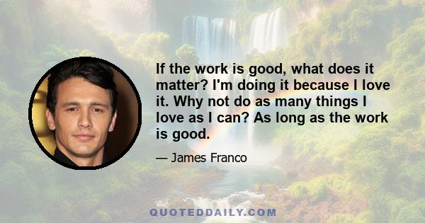 If the work is good, what does it matter? I'm doing it because I love it. Why not do as many things I love as I can? As long as the work is good.