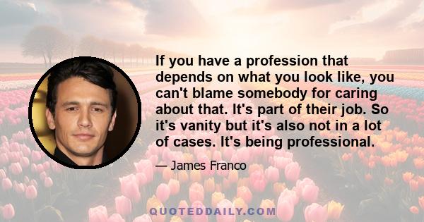 If you have a profession that depends on what you look like, you can't blame somebody for caring about that. It's part of their job. So it's vanity but it's also not in a lot of cases. It's being professional.