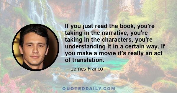 If you just read the book, you're taking in the narrative, you're taking in the characters, you're understanding it in a certain way. If you make a movie it's really an act of translation.