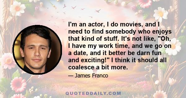 I'm an actor, I do movies, and I need to find somebody who enjoys that kind of stuff. It's not like, Oh, I have my work time, and we go on a date, and it better be darn fun and exciting! I think it should all coalesce a 