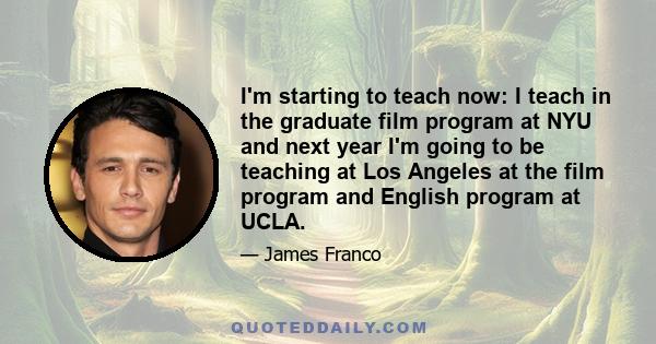 I'm starting to teach now: I teach in the graduate film program at NYU and next year I'm going to be teaching at Los Angeles at the film program and English program at UCLA.