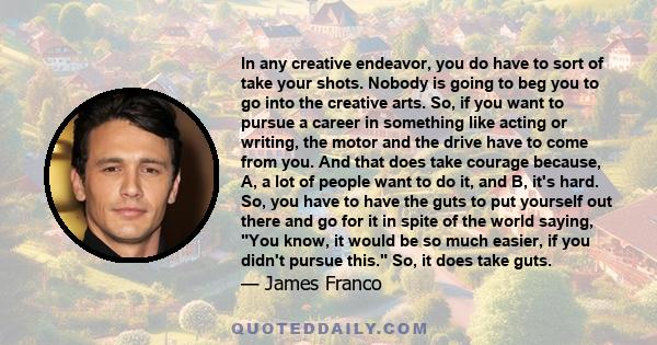 In any creative endeavor, you do have to sort of take your shots. Nobody is going to beg you to go into the creative arts. So, if you want to pursue a career in something like acting or writing, the motor and the drive