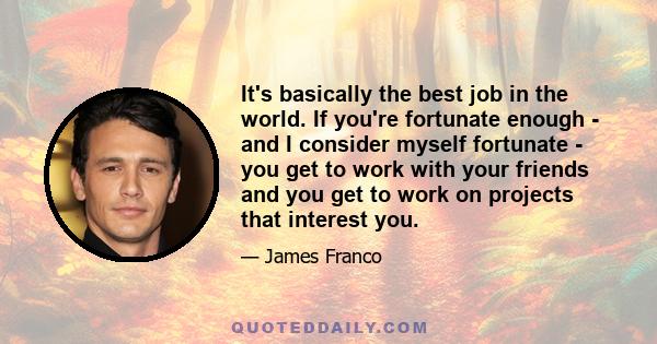 It's basically the best job in the world. If you're fortunate enough - and I consider myself fortunate - you get to work with your friends and you get to work on projects that interest you.