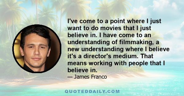 I've come to a point where I just want to do movies that I just believe in. I have come to an understanding of filmmaking, a new understanding where I believe it's a director's medium. That means working with people
