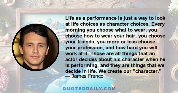 Life as a performance is just a way to look at life choices as character choices. Every morning you choose what to wear, you choose how to wear your hair, you choose your friends, you more or less choose your