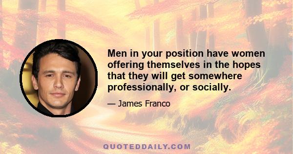 Men in your position have women offering themselves in the hopes that they will get somewhere professionally, or socially.