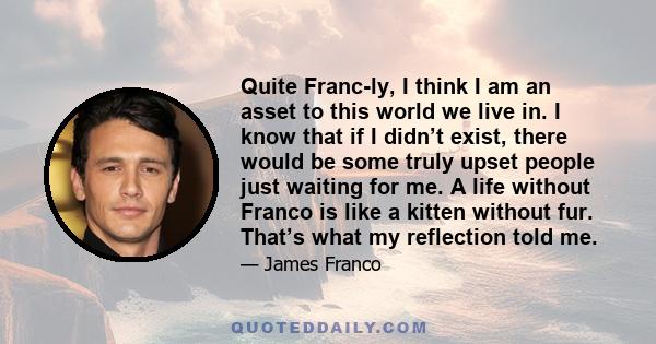 Quite Franc-ly, I think I am an asset to this world we live in. I know that if I didn’t exist, there would be some truly upset people just waiting for me. A life without Franco is like a kitten without fur. That’s what