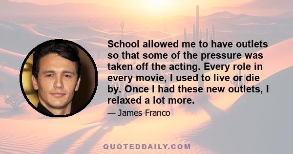 School allowed me to have outlets so that some of the pressure was taken off the acting. Every role in every movie, I used to live or die by. Once I had these new outlets, I relaxed a lot more.