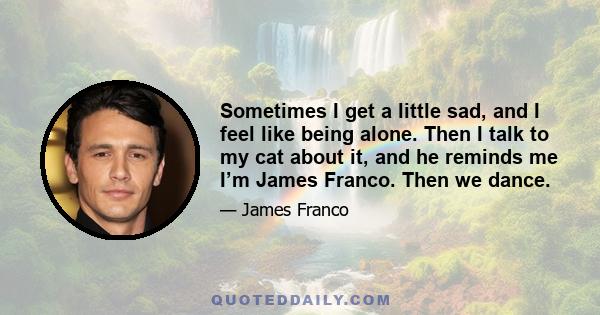 Sometimes I get a little sad, and I feel like being alone. Then I talk to my cat about it, and he reminds me I’m James Franco. Then we dance.