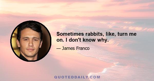 Sometimes rabbits, like, turn me on. I don't know why.