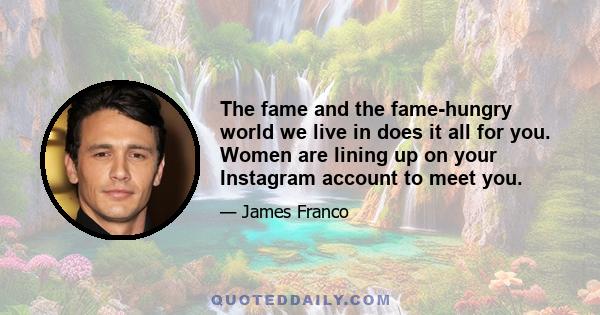 The fame and the fame-hungry world we live in does it all for you. Women are lining up on your Instagram account to meet you.