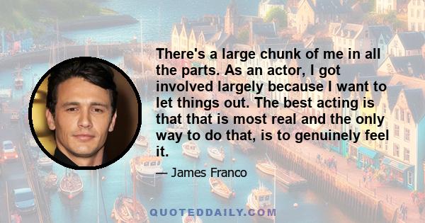 There's a large chunk of me in all the parts. As an actor, I got involved largely because I want to let things out. The best acting is that that is most real and the only way to do that, is to genuinely feel it.