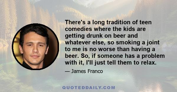 There's a long tradition of teen comedies where the kids are getting drunk on beer and whatever else, so smoking a joint to me is no worse than having a beer. So, if someone has a problem with it, I'll just tell them to 